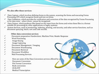 We also offer these services-
 Data Capture, which involves defining forms to the system, scanning the forms and executing Forms
Processing (FP) which recognize forms and text on forms.
 Data Validation, which provides for verification and correction of the data recognized by Forms Processing
or for data entry when a form cannot be recognized.
 Data Output, which produces files based on the input from the forms and writes these files in a format
suitable for processing by other applications or legacy systems.
 System Services, such as monitoring, indexing, printing, and security; and other service functions, such as
document querying, batch, sort and code records.
Other data conversion services
 Document preparation Handwritten, Machine Print, Reader Response
 Word Processing
 Image Keying
 Image Capturing
 Document Management / Imaging
 Document Warehousing
 Document Retrieval
 Document Workflow
 Mail Processing Services
Here are some of the Data Conversion services offered by us
 Document Conversion
 File Format Conversion
 Book conversion
 OCR,DTP
 Medical Transcription
 