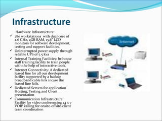 Infrastructure
Hardware Infrastructure:
 280 workstations with dual core of
2.6 GHz, 2GB RAM, 15.6” LCD
monitors for software development,
testing and support facilities.
 Uninterrupted power supply through
reliable UPS of 7.5 kva
 Internal Training Facilities: In-house
staff training facility to train people
with the help of interactive tools.
 Internet Connectivity: A dedicated
leased line for all our development
facility supported by a backup
broadband cable link incase the
leased line fails.
 Dedicated Servers for application
Hosting, Testing and Client
presentation
 Communication Infrastructure:
Facility for video conferencing 24 x 7
VOIP calling for onsite-offsite-client
team coordination
 