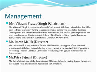Management
Mr. Vikram Pratap Singh (Chairman)
Mr. Vikram P Singh is the co-founder and Chairman of Aldiablos Infotech Pvt. Ltd MBA
from Jodhpur University having 12 years experience extensively into Sales, Business
Development and International Business Acquisitions.His total 10 years experience has
been into Corporate Giants, marketed the 1st
SEZ of India i.e Surat Special Economic
Zone, Sodexo India and Kotak Mahindra Group at AVP Position.
Mr. Imran Mallik (Director)
Mr. Imran Malik is the promoter for the BPO business taking part of the complete
operations of Aldiablos Infotech having 7 years experience extensively into Operations
for leading Telecom Giants as Operations Head along with 5 years experience as an
Entrepreneur.
Ms.Priya Sajnani (Director)
Ms. Priya Sajnani, one of the Promoters of Aldiablos Infotech, having 8 years Experience
into Talent Hunt and Business Acquisition in Corporates.
 