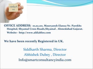 OFFICE ADDRESS: 01,02,101, Mauryansh Elanza Nr. Parekhs
Hospital, Shyamal Cross Roads,Shyamal . Ahmedabad Gujarat.
Website - http://www.aldiablos.com
We have been recently Registered in UK.
Siddharth Sharma, Director
Abhishek Dubey , Director
Info@smartconsultancyindia.com
 