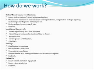 How do we work?
Define Objectives and Specifications:
 Ensure understanding of client's business and culture.
 Obtain client consensus on positions' scope and responsibilities, compensation package, reporting
relationships and the profile of the employees.
 Design and develop the research plan.
 Feedback.
Identify and Assess work:
 Identifying matching work from databases.
 - Identifying, screening and evaluation of data to choose
 the right client.
 - Review project with the client.
 - Feedback.
Meeting:
 Coordinating for meetings.
 Obtain feedback from client.
 Conduct reference checks.
 Prepare detailed work strategy and evaluation reports on each project.
 Feedback.
Follow Up:
 Ensure smooth transition of payment.
 Ensure client satisfaction.
 Feedback.
 