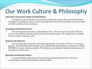 Our Work Culture & Philosophy
CREATING EXCELLENT WORK ENVIRONMENT:
 A conducive work environment increases the productivity and provides room for individual’s
development. Keeping the same in mind we attempt to provide the best possible work environment
and office ambience to our employees.
DATABASE CONFIDENTIALITY:
 The most important part of any relationship is ‘Trust’. There are security checks at all levels.
Access to the database and other servers is for authorized personnel. The complex has a complete
security setup & is manned 24 hrs.
STRONG HR PIPELINE:
 The most important asset of any successful organization is its people. We have a very strong
pipeline , which has been built through various channels like advertisements, consultants, referrals
(HUMSAY), internet, training institutes. This helps us in providing the right kind of manpower for
the client on a short notice.
REWARD AND RECOGNITION:
 To ensure healthy competition and moral boosting of the best performers .We have a
comprehensive reward and recognition scheme in place.
 