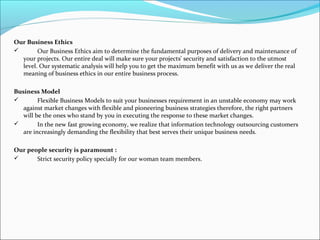 Our Business Ethics
 Our Business Ethics aim to determine the fundamental purposes of delivery and maintenance of
your projects. Our entire deal will make sure your projects' security and satisfaction to the utmost
level. Our systematic analysis will help you to get the maximum benefit with us as we deliver the real
meaning of business ethics in our entire business process.
Business Model
 Flexible Business Models to suit your businesses requirement in an unstable economy may work
against market changes with flexible and pioneering business strategies therefore, the right partners
will be the ones who stand by you in executing the response to these market changes.
 In the new fast growing economy, we realize that information technology outsourcing customers
are increasingly demanding the flexibility that best serves their unique business needs.
Our people security is paramount :
 Strict security policy specially for our woman team members.
 