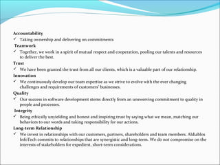 Accountability
 Taking ownership and delivering on commitments
Teamwork
 Together, we work in a spirit of mutual respect and cooperation, pooling our talents and resources
to deliver the best.
Trust
 We have been granted the trust from all our clients, which is a valuable part of our relationship.
Innovation
 We continuously develop our team expertise as we strive to evolve with the ever changing
challenges and requirements of customers’ businesses.
Quality
 Our success in software development stems directly from an unswerving commitment to quality in
people and processes.
Integrity
 Being ethically unyielding and honest and inspiring trust by saying what we mean, matching our
behaviors to our words and taking responsibility for our actions.
Long-term Relationship
 We invest in relationships with our customers, partners, shareholders and team members. Aldiablos
InfoTech commits to relationships that are synergistic and long-term. We do not compromise on the
interests of stakeholders for expedient, short-term considerations.
 