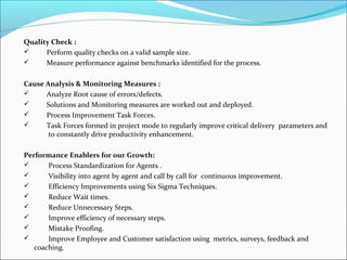 Quality Check :
 Perform quality checks on a valid sample size.
 Measure performance against benchmarks identified for the process.
Cause Analysis & Monitoring Measures :
 Analyze Root cause of errors/defects.
 Solutions and Monitoring measures are worked out and deployed.
 Process Improvement Task Forces.
 Task Forces formed in project mode to regularly improve critical delivery parameters and
to constantly drive productivity enhancement.
Performance Enablers for our Growth:
 Process Standardization for Agents .
 Visibility into agent by agent and call by call for continuous improvement.
 Efficiency Improvements using Six Sigma Techniques.
 Reduce Wait times.
 Reduce Unnecessary Steps.
 Improve efficiency of necessary steps.
 Mistake Proofing.
 Improve Employee and Customer satisfaction using metrics, surveys, feedback and
coaching.
 