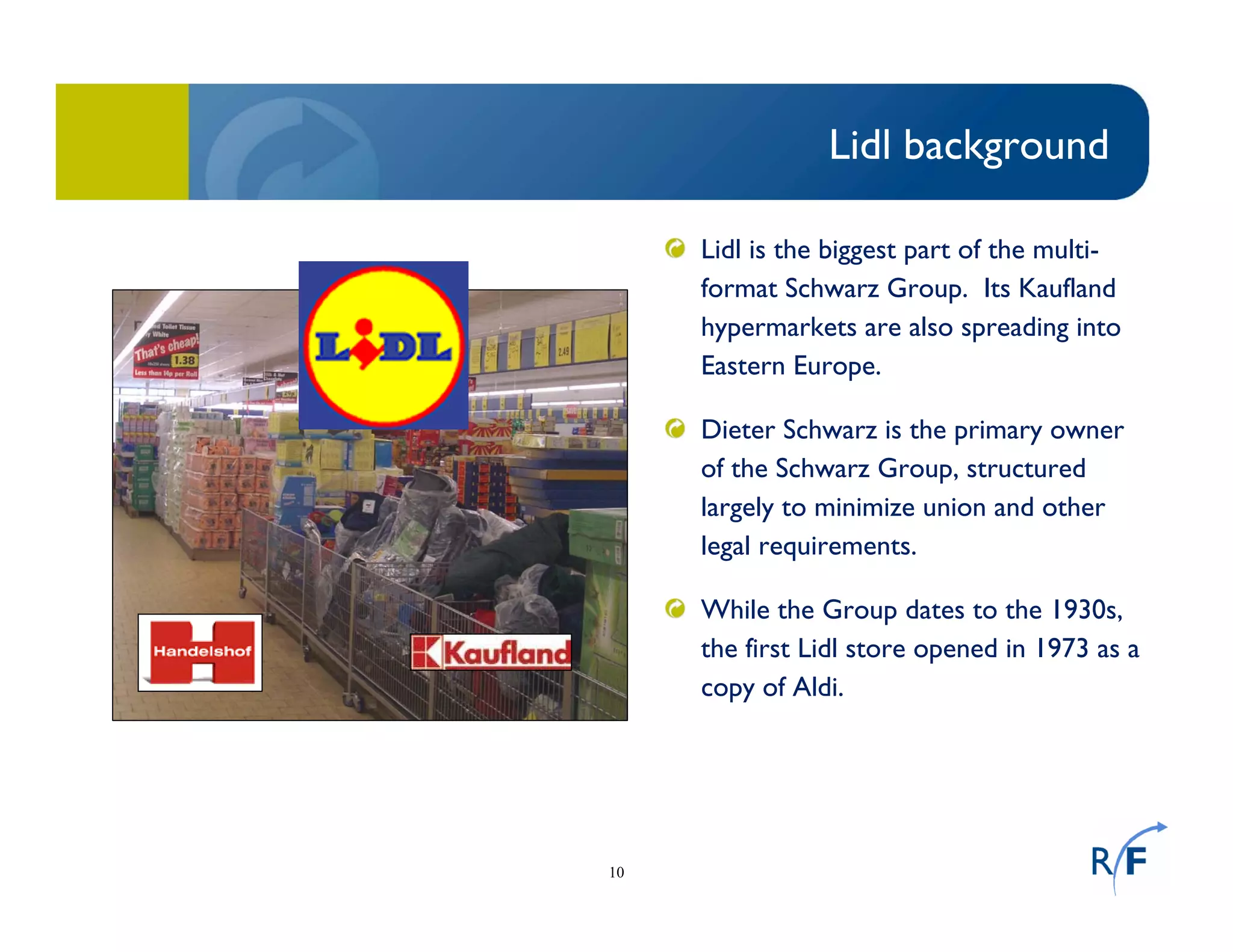 10
Lidl background
Lidl is the biggest part of the multi-
format Schwarz Group. Its Kaufland
hypermarkets are also spreading into
Eastern Europe.
Dieter Schwarz is the primary owner
of the Schwarz Group, structured
largely to minimize union and other
legal requirements.
While the Group dates to the 1930s,
the first Lidl store opened in 1973 as a
copy of Aldi.
 