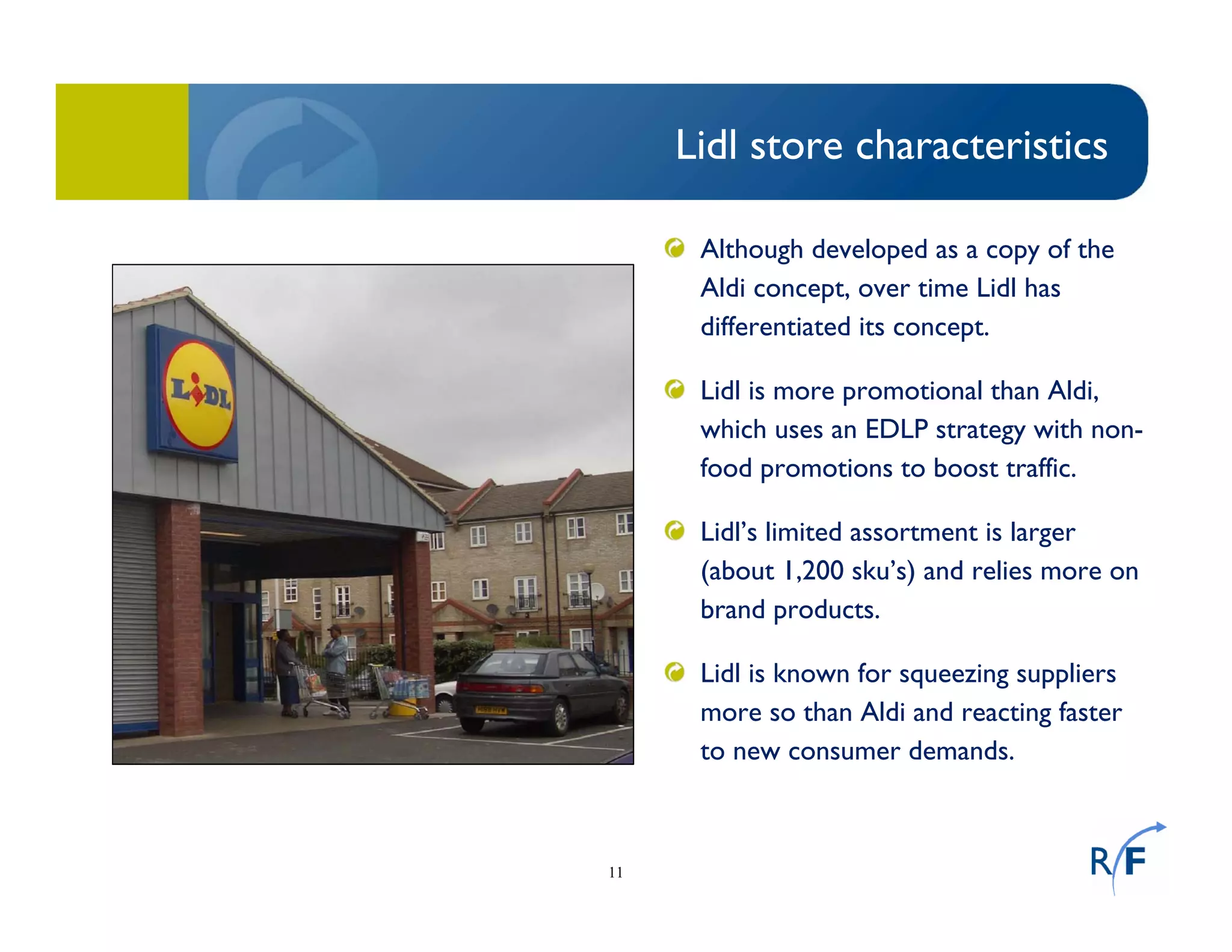 11
Lidl store characteristics
Although developed as a copy of the
Aldi concept, over time Lidl has
differentiated its concept.
Lidl is more promotional than Aldi,
which uses an EDLP strategy with non-
food promotions to boost traffic.
Lidl’s limited assortment is larger
(about 1,200 sku’s) and relies more on
brand products.
Lidl is known for squeezing suppliers
more so than Aldi and reacting faster
to new consumer demands.
 