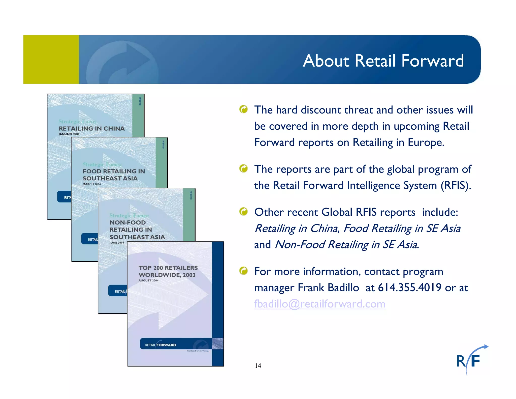 14
About Retail Forward
The hard discount threat and other issues will
be covered in more depth in upcoming Retail
Forward reports on Retailing in Europe.
The reports are part of the global program of
the Retail Forward Intelligence System (RFIS).
Other recent Global RFIS reports include:
Retailing in China, Food Retailing in SE Asia
and Non-Food Retailing in SE Asia.
For more information, contact program
manager Frank Badillo at 614.355.4019 or at
fbadillo@retailforward.com
 
