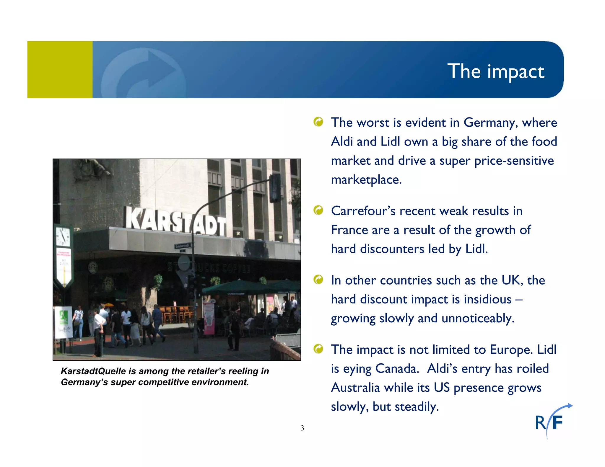 3
The impact
The worst is evident in Germany, where
Aldi and Lidl own a big share of the food
market and drive a super price-sensitive
marketplace.
Carrefour’s recent weak results in
France are a result of the growth of
hard discounters led by Lidl.
In other countries such as the UK, the
hard discount impact is insidious –
growing slowly and unnoticeably.
The impact is not limited to Europe. Lidl
is eying Canada. Aldi’s entry has roiled
Australia while its US presence grows
slowly, but steadily.
KarstadtQuelle is among the retailer’s reeling in
Germany’s super competitive environment.
 
