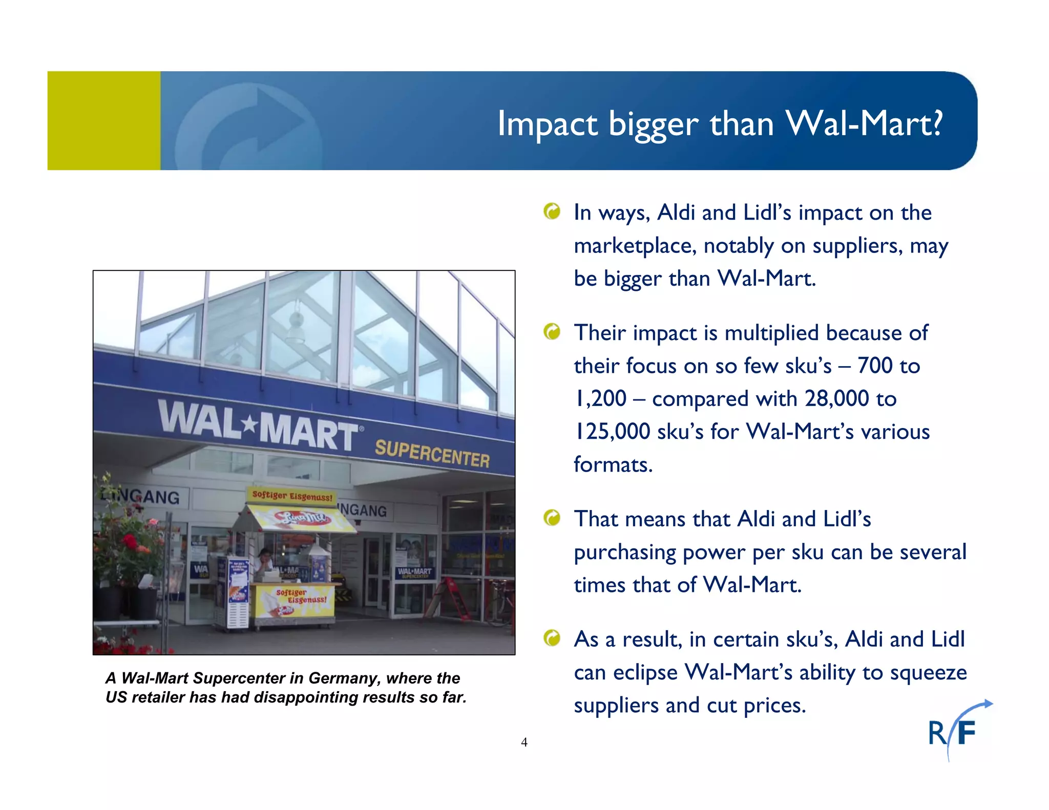 4
Impact bigger than Wal-Mart?
In ways, Aldi and Lidl’s impact on the
marketplace, notably on suppliers, may
be bigger than Wal-Mart.
Their impact is multiplied because of
their focus on so few sku’s – 700 to
1,200 – compared with 28,000 to
125,000 sku’s for Wal-Mart’s various
formats.
That means that Aldi and Lidl’s
purchasing power per sku can be several
times that of Wal-Mart.
As a result, in certain sku’s, Aldi and Lidl
can eclipse Wal-Mart’s ability to squeeze
suppliers and cut prices.
A Wal-Mart Supercenter in Germany, where the
US retailer has had disappointing results so far.
 