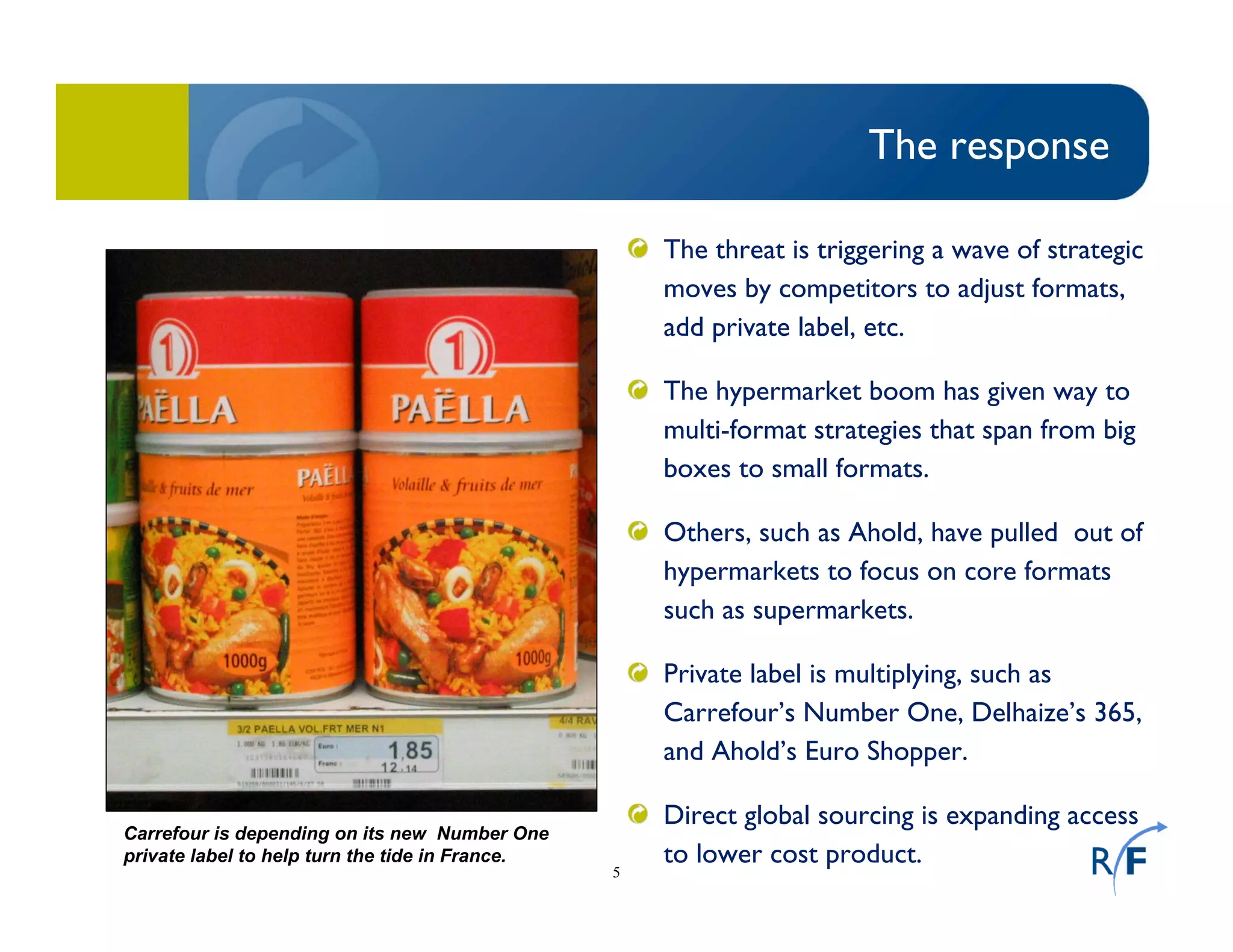 5
The response
The threat is triggering a wave of strategic
moves by competitors to adjust formats,
add private label, etc.
The hypermarket boom has given way to
multi-format strategies that span from big
boxes to small formats.
Others, such as Ahold, have pulled out of
hypermarkets to focus on core formats
such as supermarkets.
Private label is multiplying, such as
Carrefour’s Number One, Delhaize’s 365,
and Ahold’s Euro Shopper.
Direct global sourcing is expanding access
to lower cost product.
Carrefour is depending on its new Number One
private label to help turn the tide in France.
 