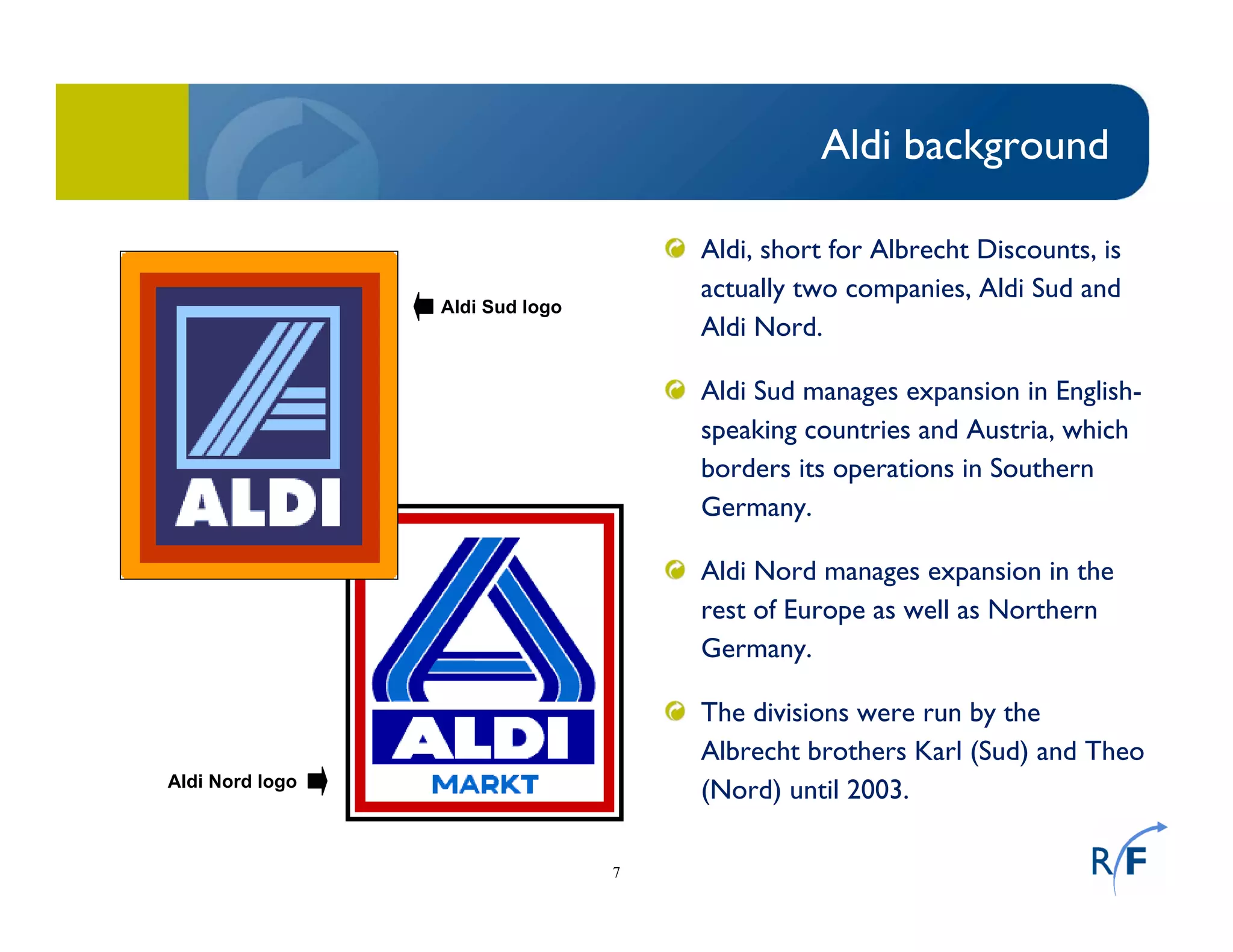 7
Aldi background
Aldi, short for Albrecht Discounts, is
actually two companies, Aldi Sud and
Aldi Nord.
Aldi Sud manages expansion in English-
speaking countries and Austria, which
borders its operations in Southern
Germany.
Aldi Nord manages expansion in the
rest of Europe as well as Northern
Germany.
The divisions were run by the
Albrecht brothers Karl (Sud) and Theo
(Nord) until 2003.
Aldi Sud logo
Aldi Nord logo
 