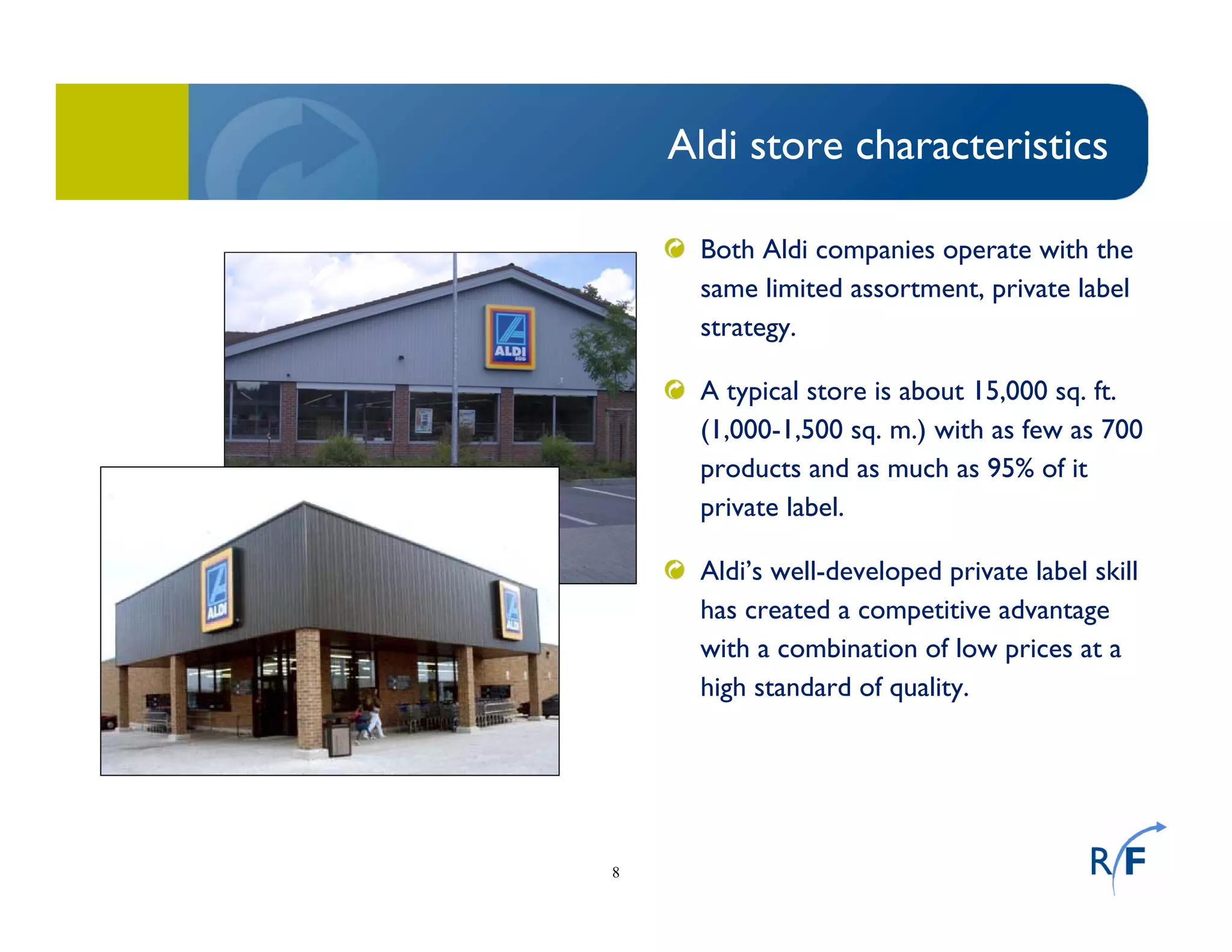8
Aldi store characteristics
Both Aldi companies operate with the
same limited assortment, private label
strategy.
A typical store is about 15,000 sq. ft.
(1,000-1,500 sq. m.) with as few as 700
products and as much as 95% of it
private label.
Aldi’s well-developed private label skill
has created a competitive advantage
with a combination of low prices at a
high standard of quality.
 