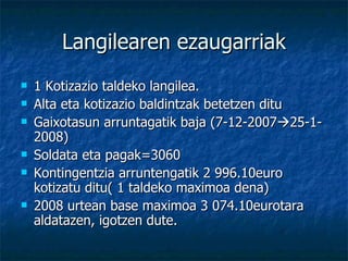 Langilearen ezaugarriak 1 Kotizazio taldeko langilea. Alta eta kotizazio baldintzak betetzen ditu Gaixotasun arruntagatik baja (7-12-2007  25-1-2008) Soldata eta pagak=3060 Kontingentzia arruntengatik 2 996.10euro kotizatu ditu( 1 taldeko maximoa dena) 2008 urtean base maximoa 3 074.10eurotara aldatazen, igotzen dute. 