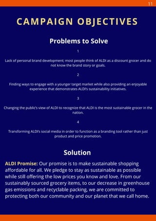 Problems to Solve
1
Lack of personal brand development; most people think of ALDI as a discount grocer and do
not know the brand story or goals.
2
Finding ways to engage with a younger target market while also providing an enjoyable
experience that demonstrates ALDI’s sustainability initiatives.
3
Changing the public’s view of ALDI to recognize that ALDI is the most sustainable grocer in the
nation.
4
Transforming ALDI’s social media in order to function as a branding tool rather than just
product and price promotion.
Solution
ALDI Promise: Our promise is to make sustainable shopping
affordable for all. We pledge to stay as sustainable as possible
while still offering the low prices you know and love. From our
sustainably sourced grocery items, to our decrease in greenhouse
gas emissions and recyclable packing, we are committed to
protecting both our community and our planet that we call home.
CAMPAIGN OBJECTIVES
11
 
