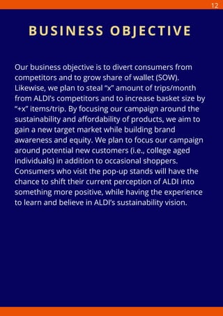 Our business objective is to divert consumers from
competitors and to grow share of wallet (SOW).
Likewise, we plan to steal “x” amount of trips/month
from ALDI’s competitors and to increase basket size by
“+x” items/trip. By focusing our campaign around the
sustainability and affordability of products, we aim to
gain a new target market while building brand
awareness and equity. We plan to focus our campaign
around potential new customers (i.e., college aged
individuals) in addition to occasional shoppers.
Consumers who visit the pop-up stands will have the
chance to shift their current perception of ALDI into
something more positive, while having the experience
to learn and believe in ALDI’s sustainability vision.
BUSINESS OBJECTIVE
12
 