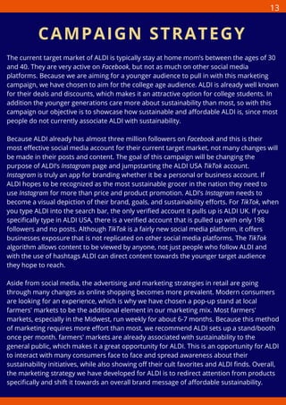 The current target market of ALDI is typically stay at home mom’s between the ages of 30
and 40. They are very active on Facebook, but not as much on other social media
platforms. Because we are aiming for a younger audience to pull in with this marketing
campaign, we have chosen to aim for the college age audience. ALDI is already well known
for their deals and discounts, which makes it an attractive option for college students. In
addition the younger generations care more about sustainability than most, so with this
campaign our objective is to showcase how sustainable and affordable ALDI is, since most
people do not currently associate ALDI with sustainability.
Because ALDI already has almost three million followers on Facebook and this is their
most effective social media account for their current target market, not many changes will
be made in their posts and content. The goal of this campaign will be changing the
purpose of ALDI’s Instagram page and jumpstarting the ALDI USA TikTok account.
Instagram is truly an app for branding whether it be a personal or business account. If
ALDI hopes to be recognized as the most sustainable grocer in the nation they need to
use Instagram for more than price and product promotion. ALDI’s Instagram needs to
become a visual depiction of their brand, goals, and sustainability efforts. For TikTok, when
you type ALDI into the search bar, the only verified account it pulls up is ALDI UK. If you
specifically type in ALDI USA, there is a verified account that is pulled up with only 198
followers and no posts. Although TikTok is a fairly new social media platform, it offers
businesses exposure that is not replicated on other social media platforms. The TikTok
algorithm allows content to be viewed by anyone, not just people who follow ALDI and
with the use of hashtags ALDI can direct content towards the younger target audience
they hope to reach.
Aside from social media, the advertising and marketing strategies in retail are going
through many changes as online shopping becomes more prevalent. Modern consumers
are looking for an experience, which is why we have chosen a pop-up stand at local
farmers' markets to be the additional element in our marketing mix. Most farmers'
markets, especially in the Midwest, run weekly for about 6-7 months. Because this method
of marketing requires more effort than most, we recommend ALDI sets up a stand/booth
once per month. farmers' markets are already associated with sustainability to the
general public, which makes it a great opportunity for ALDI. This is an opportunity for ALDI
to interact with many consumers face to face and spread awareness about their
sustainability initiatives, while also showing off their cult favorites and ALDI finds. Overall,
the marketing strategy we have developed for ALDI is to redirect attention from products
specifically and shift it towards an overall brand message of affordable sustainability.
CAMPAIGN STRATEGY
13
 