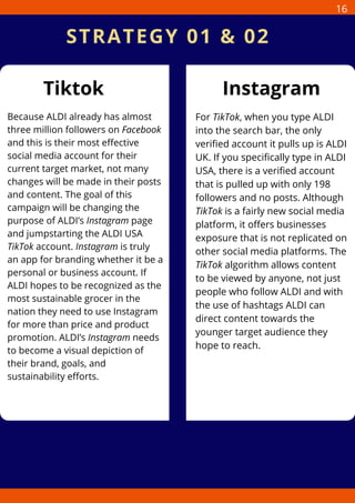 Tiktok Instagram
Because ALDI already has almost
three million followers on Facebook
and this is their most effective
social media account for their
current target market, not many
changes will be made in their posts
and content. The goal of this
campaign will be changing the
purpose of ALDI’s Instagram page
and jumpstarting the ALDI USA
TikTok account. Instagram is truly
an app for branding whether it be a
personal or business account. If
ALDI hopes to be recognized as the
most sustainable grocer in the
nation they need to use Instagram
for more than price and product
promotion. ALDI’s Instagram needs
to become a visual depiction of
their brand, goals, and
sustainability efforts.
For TikTok, when you type ALDI
into the search bar, the only
verified account it pulls up is ALDI
UK. If you specifically type in ALDI
USA, there is a verified account
that is pulled up with only 198
followers and no posts. Although
TikTok is a fairly new social media
platform, it offers businesses
exposure that is not replicated on
other social media platforms. The
TikTok algorithm allows content
to be viewed by anyone, not just
people who follow ALDI and with
the use of hashtags ALDI can
direct content towards the
younger target audience they
hope to reach.
STRATEGY 01 & 02
16
 