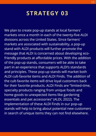 We plan to create pop-up stands at local farmers'
markets once a month in each of the twenty-five ALDI
divisions across the United States. Since farmers'
markets are associated with sustainability, a pop-up
stand with ALDI products will further promote the
message that ALDI is concerned about developing eco-
friendly products at affordable prices. With the addition
of the pop-up stands, consumers will be able to take
part in an experience that supports ALDI’s standards
and principles. These pop-up stands will market both
ALDI cult-favorite items and ALDI Finds. The addition of
the cult-favorite items will drive loyal customers back
for their favorite products. ALDI Finds are “limited-time,
specialty products ranging from unique foods and
home goods to unexpected items like gardening
essentials and pet accessories” (ALDI, 2022). The
implementation of these ALDI Finds in our pop-up
stands will help to bring about potential new customers
in search of unique items they can not find elsewhere.
STRATEGY 03
17
 