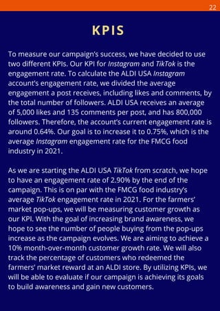 To measure our campaign’s success, we have decided to use
two different KPIs. Our KPI for Instagram and TikTok is the
engagement rate. To calculate the ALDI USA Instagram
account’s engagement rate, we divided the average
engagement a post receives, including likes and comments, by
the total number of followers. ALDI USA receives an average
of 5,000 likes and 135 comments per post, and has 800,000
followers. Therefore, the account’s current engagement rate is
around 0.64%. Our goal is to increase it to 0.75%, which is the
average Instagram engagement rate for the FMCG food
industry in 2021.
As we are starting the ALDI USA TikTok from scratch, we hope
to have an engagement rate of 2.90% by the end of the
campaign. This is on par with the FMCG food industry’s
average TikTok engagement rate in 2021. For the farmers’
market pop-ups, we will be measuring customer growth as
our KPI. With the goal of increasing brand awareness, we
hope to see the number of people buying from the pop-ups
increase as the campaign evolves. We are aiming to achieve a
10% month-over-month customer growth rate. We will also
track the percentage of customers who redeemed the
farmers’ market reward at an ALDI store. By utilizing KPIs, we
will be able to evaluate if our campaign is achieving its goals
to build awareness and gain new customers.
KPIS
22
 