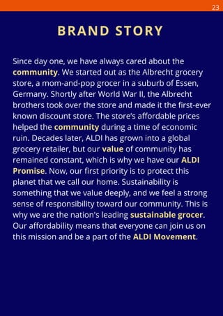 Since day one, we have always cared about the
community. We started out as the Albrecht grocery
store, a mom-and-pop grocer in a suburb of Essen,
Germany. Shortly after World War II, the Albrecht
brothers took over the store and made it the first-ever
known discount store. The store’s affordable prices
helped the community during a time of economic
ruin. Decades later, ALDI has grown into a global
grocery retailer, but our value of community has
remained constant, which is why we have our ALDI
Promise. Now, our first priority is to protect this
planet that we call our home. Sustainability is
something that we value deeply, and we feel a strong
sense of responsibility toward our community. This is
why we are the nation's leading sustainable grocer.
Our affordability means that everyone can join us on
this mission and be a part of the ALDI Movement.
BRAND STORY
23
 
