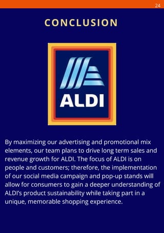 By maximizing our advertising and promotional mix
elements, our team plans to drive long term sales and
revenue growth for ALDI. The focus of ALDI is on
people and customers; therefore, the implementation
of our social media campaign and pop-up stands will
allow for consumers to gain a deeper understanding of
ALDI’s product sustainability while taking part in a
unique, memorable shopping experience.
CONCLUSION
24
 