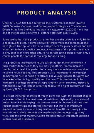 Since 2019 ALDI has been surveying their customers on their favorite
“ALDI Exclusives” across ten different product categories. The Mamma
Cozzi’s Pizza Take and Bake line won its category for 2020-2021 and was
one of the top items in terms of getting votes with over 45,000.
Some strengths of this product are number one the price; it is only $6 for
a good quality pizza. It comes in five different types and some locations
have gluten free options. It is also a staple item for grocery stores and it is
important to have a quality product. A weakness of this product is that it
is only sold in an extra large size. For a person eating alone or with only a
couple people the portion is too large for one sitting.
This product is important to ALDI's current target market of women in
their thirties to forties as they are mostly mothers. Frozen pizza is a
simple, quick meal. It is perfect for a busy mom who does not have time
to spend hours cooking. This product is also important to the younger
demographic ALDI is hoping to attract. For younger people this pizza can
be marketed for its high quality and low cost. This product could be
marketed to college students as a great option when studying, especially
with friends over or instead of buying food after a night out they can save
by having ALDI frozen pizzas.
To attract the target markets of frozen pizza and ALDI, the product should
be marketed for its low cost, several variations, high quality, and ease of
preparation. People buying this product are either buying it during their
regular grocery trips and storing it for use, but this is an important
product because it can also bring customers to ALDI specifically just to
buy this item. Many products are only bought during regular grocery
visits, and this gives Mamma Cozzi’s frozen pizzas an important standing
in their product assortment.
PRODUCT ANALYSIS
09
 