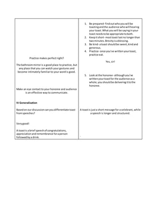 Practice makes perfect right?
The bathroommirror is a good place to practice, but
any place that you can watch your gestures and
become intimately familiar to your word is good.
Make an eye contact to your honoree and audience
is an effective way to communicate.
IV Generalization
Basedon our discussioncanyoudifferentiate toast
fromspeeches?
Verygood!
A toastis a brief speechof congratulations,
appreciationand remembrance foraperson
followedbya drink.
1. Be prepared- findoutwhoyouwill be
toastingandthe audience whowillhearing
your toast.What youwill be sayinginyour
toast needstobe appropriate toboth.
2. Keepitshort- mosttoast lastno longerthan
twominutes.Brevityisablessing.
3. Be kind- atoast shouldbe sweet,kindand
generous.
4. Practice- once you’ve writtenyourtoast,
practice eat.
Yes, sir!
5. Look at the honoree- althoughyou’ve
writtenyourtoastfor the audience asa
whole,youshouldbe deliveringittothe
honoree.
A toastis justa short message for a celebrant, while
a speech is longer and structured.
`
 