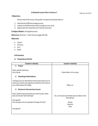 A Detailed Lesson Plan in Science 7
I Objectives
At the endof the lesson,the grade 7 studentsshouldbe able to:
1. Identifythe differentenergysource;
2. explainanddifferentiateeachenergysources;and,
3. appreciate the importance of natural resources.
II Subject Matter: EnergyResources
Reference:Science I – Earth Science pages99-102
Materials:
 Charts
 Pictures
 Pen
 Book
III Procedure
A. Preparatory Activity
Teacher’s Activity Learner’s Activity
1. Prayer
Class,please standup,
Let uspray.
2. Checkingof Attendance
I will give youanattendance sheetandIwant youto
write yourname and signature andthat will serve as
your attendance fortoday.
3. Reviewon the previouslesson
Class,before we proceedtoournew lesson,what
was ourlessonlastmeeting?
Verygood!
Can yougive me an example of atype of rock?
Verygood!
Classmates, let us pray.
Okay, sir.
Sir, our lesson yesterday was all about rock
formations.
Stone,
Granite,
Clay.
February 16,2017
 