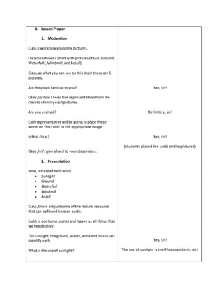 B. LessonProper
1. Motivation
Class,I will showyousome pictures.
(Teachershowsa chart withpicturesof Sun,Ground,
Waterfalls,Windmill, andFossil)
Class,as whatyou can see onthischart there are 5
pictures.
Are theylookfamiliartoyou?
Okay,so nowI needfive representativesfromthe
classto identifyeachpictures.
Are you excited?
Each representativewill be goingtoplace these
wordson thiscards to the appropriate image.
Is that clear?
Okay,let’sgive ahard to your classmates.
2. Presentation
Now,let’sreadeachword.
 Sunlight
 Ground
 Waterfall
 Windmill
 Fossil
Class,these are justsome of the natural resource
that can be foundhere on earth.
Earth is our home planetanditgave us all thingsthat
we needtolive.
The sunlight,the ground, water,windandfossils.Let
identifyeach.
What isthe use of sunlight?
Yes, sir!
Definitely, sir!
Yes, sir!
(students placed the cards on the pictures)
Yes, sir!
The use of sunlight is the Photosynthesis, sir!
 