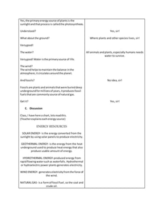 Yes,the primaryenergysource of plantsis the
sunlightandthatprocessis calledthe photosynthesis.
Understood?
What aboutthe ground?
Verygood!
The water?
Verygood!Water isthe primarysource of life.
The wind?
The windhelpstomaintainthe balance inthe
atmosphere,itcirculatesaroundthe planet.
Andfossils?
Fossilsare plantsandanimalsthatwere burieddeep
undergroundformillionsof years,itproducesfossil
fuelsthatare commonlysource of natural gas.
Get it?
C. Discussion
Class,I have here a chart, letsreadthis.
(Teacherexplainseachenergysource)
ENERGY RESOURCES
SOLAR ENERGY- is the energy converted from the
sunlight by using solar panels to produce electricity.
GEOTHERMAL ENERGY- is the energy from the heat
underground used to produce heat energy that also
produce usable amount of energy.
HYDROTHERMAL ENERGY-produced energy from
rapidflowingwatersuchas waterfalls. Hydrothermal
or hydroelectric power plants generates electricity.
WIND ENERGY- generateselectricityfromthe force of
the wind.
NATURALGAS- isa formof fossil fuel, so the coal and
crude oil.
Yes, sir!
Where plants and other species lives, sir!
All animalsandplants,especially humans needs
water to survive.
No idea, sir!
Yes, sir!
 