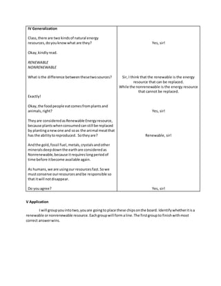 IV Generalization
Class,there are two kindsof natural energy
resources,doyouknowwhat are they?
Okay,kindlyread.
RENEWABLE
NONRENEWABLE
What isthe difference betweenthesetwosources?
Exactly!
Okay,the foodpeople eatcomesfromplantsand
animals,right?
Theyare consideredasRenewable Energyresource,
because plantswhenconsumedcanstill be replaced
by plantinganewone and soas the animal meatthat
has the abilitytoreproduced. Sotheyare?
Andthe gold,fossil fuel,metals,crystalsandother
mineralsdeepdownthe earthare consideredas
Nonrenewable,because itrequireslongperiodof
time before itbecome available again.
As humans,we are usingour resourcesfast.Sowe
mustconserve ourresourcesandbe responsible so
that itwill notdisappear.
Do youagree?
Yes, sir!
Sir, I think that the renewable is the energy
resource that can be replaced.
While the nonrenewable is the energy resource
that cannot be replaced.
Yes, sir!
Renewable, sir!
Yes, sir!
V Application
I will groupyouintotwo,youare goingto place these chipsonthe board. Identifywhetheritisa
renewable ornonrenewable resource.Eachgroupwill formaline.The firstgroupto finishwithmost
correct answerwins.
 