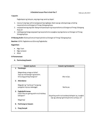 A Detailed Lesson Plan in Aral-Pan 7
I Layunin
Pagkataposng leksyon,angmgamag-aaral ay dapat:
1. nasusuri angmga salikat pangyayaringnagbigay-daansapag-usbongatpag-unladng
nasyonalismosaSilanganatTimog-SilangangAsya;
2. naipapaliwanagangibat-ibangmanipestasyonngnasyonalismosaSilanganatTimog-Silangang
Asya;at
3. nabibigyanghalagaangpapel ngnasyonalismosapagbuongmga bansa sa Silangan atTimog-
SilangangAsya.
II Paksang Aralin: KolonyalismoatImperyalismosaSilanganatTimog-SilangangAsya
Basehan: ASYA:Pagkakaisasa Gitnang Pagkakaiba
Kagamitan:
 Mga Tsart
 Mga Larawan
 Aklat
III Pamamaraan
A. PanimulangGawain
Gawain ng Guro Gawain ng Estudyante
1. Panalangin
Magandang umaga sa lahat!
Tayo ay manalanginngtaimtim.
Sinoang gustingmanguna?
2. Attendance
Magsabi ng “naritopo” kungang
pangalanniyoay nabanggit.
3. Pagbabalik tanaw
Class?Ano an gatingaralinna tinalakay
kahapon?
Magaling!
B. Panlinangna Gawain
1. Pang Ganyak
Ako na’po.
Narito po.
Angating aralinna tinalakaykahapon ay, tungkol
sap ag usbong ng kristiyanismo sa Asya, sir!
February 28,2017
 