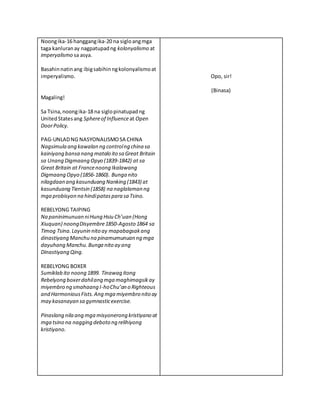 Noongika-16 hanggangika-20 na sigloangmga
taga kanluranay nagpatupadng kolonyalismo at
imperyalismo sa asya.
Basahinnatinang ibigsabihinngkolonyalismoat
imperyalismo.
Magaling!
Sa Tsina,noongika-18 na siglopinatupadng
UnitedStatesang Sphereof Influenceat Open
DoorPolicy.
PAG-UNLADNG NASYONALISMOSA CHINA
Nagsimula ang kawalan ng controlng china sa
kainiyang bansa nang matalo ito sa Great Britain
sa Unang Digmaang Opyo (1839-1842) at sa
Great Britain at Francenoong Ikalawang
Digmaang Opyo (1856-1860). Bunga nito
nilagdaan ang kasunduang Nanking (1843) at
kasunduang Tientsin (1858) na naglalaman ng
mga probisyon na hindipataspara sa Tsino.
REBELYONG TAIPING
Na paninimunuan niHung Hsiu Ch’uan (Hong
Xiuquan) noongDisyembre1850-Agosto 1864 sa
Timog Tsina.Layunin nito ay mapabagsakang
dinastiyang Manchu na pinamumunuan ng mga
dayuhang Manchu.Bunga nito ay ang
Dinastiyang Qing.
REBELYONG BOXER
Sumiklab ito noong 1899. Tinawag itong
Rebelyong boxerdahilang mga maghimagsikay
miyembro ng smahaang I-hoChu’an o Righteous
and HarmoniousFists.Ang mga miyembro nito ay
may kasanayan sa gymnasticexercise.
Pinaslang nila ang mga misyonerong kristiyano at
mga tsino na nagging deboto ng relihiyong
kristiyano.
Opo, sir!
(Binasa)
 