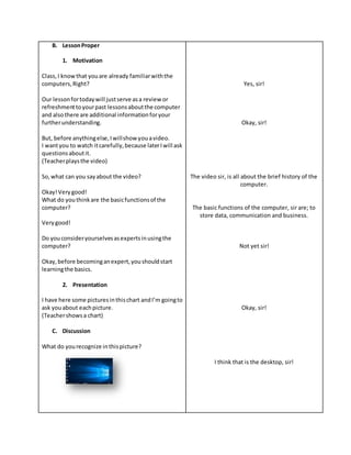 B. LessonProper
1. Motivation
Class,I knowthat youare already familiarwiththe
computers,Right?
Our lessonfortodaywill justserve asa review or
refreshmenttoyourpast lessonsaboutthe computer
and alsothere are additional informationforyour
furtherunderstanding.
But, before anythingelse,Iwillshowyouavideo.
I wantyou to watch itcarefully,because laterIwill ask
questionsaboutit.
(Teacherplaysthe video)
So,what can you sayabout the video?
Okay!Verygood!
What do youthinkare the basicfunctionsof the
computer?
Verygood!
Do youconsideryourselvesasexpertsinusingthe
computer?
Okay,before becominganexpert,youshouldstart
learningthe basics.
2. Presentation
I have here some picturesinthischart andI’m goingto
ask youabout eachpicture.
(Teachershowsa chart)
C. Discussion
What do yourecognize inthispicture?
Yes, sir!
Okay, sir!
The video sir, is all about the brief history of the
computer.
The basic functions of the computer, sir are; to
store data, communication and business.
Not yet sir!
Okay, sir!
I think that is the desktop, sir!
 