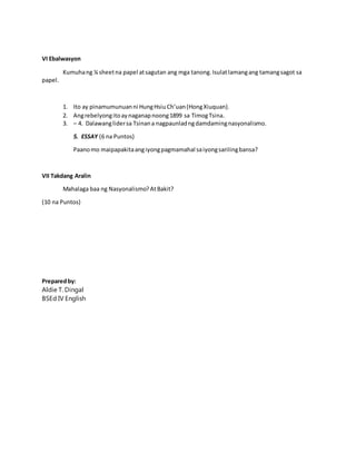 VI Ebalwasyon
Kumuhang ¼ sheetna papel atsagutan ang mga tanong.Isulatlamangang tamangsagot sa
papel.
1. Ito ay pinamumunuanni HungHsiu Ch’uan(HongXiuquan).
2. Angrebelyongitoaynaganapnoong1899 sa TimogTsina.
3. – 4. Dalawanglidersa Tsinana nagpaunladngdamdamingnasyonalismo.
5. ESSAY (6 na Puntos)
Paanomo maipapakitaangiyongpagmamahal saiyongsarilingbansa?
VII Takdang Aralin
Mahalaga baa ng Nasyonalismo?AtBakit?
(10 na Puntos)
Preparedby:
Aldie T. Dingal
BSEd IV English
 