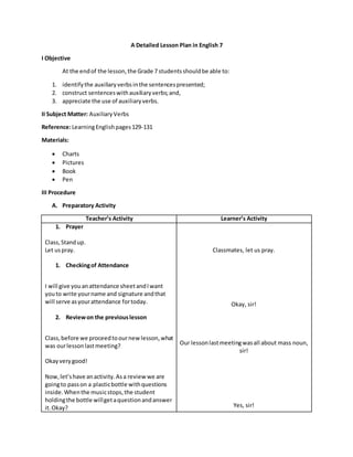 A Detailed Lesson Plan in English 7
I Objective
At the endof the lesson,the Grade 7 studentsshouldbe able to:
1. identifythe auxiliaryverbsinthe sentencespresented;
2. construct sentenceswithauxiliaryverbs;and,
3. appreciate the use of auxiliaryverbs.
II Subject Matter: AuxiliaryVerbs
Reference:LearningEnglishpages129-131
Materials:
 Charts
 Pictures
 Book
 Pen
III Procedure
A. Preparatory Activity
Teacher’s Activity Learner’s Activity
1. Prayer
Class,Standup.
Let uspray.
1. Checkingof Attendance
I will give youanattendance sheetandIwant
youto write yourname and signature andthat
will serve asyourattendance fortoday.
2. Reviewon the previouslesson
Class,before we proceedtoournewlesson,what
was ourlessonlastmeeting?
Okayverygood!
Now,let’shave anactivity.Asa reviewwe are
goingto passon a plasticbottle withquestions
inside.Whenthe musicstops,the student
holdingthe bottle willgetaquestionandanswer
it.Okay?
Classmates, let us pray.
Okay, sir!
Our lessonlastmeetingwasall about mass noun,
sir!
Yes, sir!
 