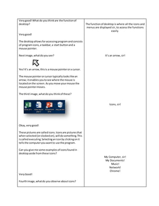 Verygood!What do youthinkare the functionof
desktop?
Verygood!
The desktopallowsforaccessingprogramandconsists
of programicons,a taskbar,a start buttonand a
mouse pointer.
Nextimage,whatdoyousee?
Yes!It’s an arrow,thisis a mouse pointerora cursor.
The mouse pointerorcursor typicallylookslikean
arrow; itenablesyoutosee where the mouse is
locatedonthe screen.Asyoumove yourmouse the
mouse pointermoves.
The third image,whatdoyou thinkof these?
Okay,verygood!
These picturesare calledicons.Iconsare picturesthat
whenselected(orclockedon),will dosomething.This
iscalledexecuting.Selectinganiconby clickingonit
tellsthe computeryouwantto use the program.
Can yougive me some examplesof iconsfoundin
desktopaside fromthese icons?
VeryGood!
Fourthimage,whatdo youobserve abouticons?
The functionof desktop is where all the icons and
menus are displayed sir, to access the functions
easily.
It’s an arrow, sir!
Icons, sir!
My Computer, sir!
My Documents!
Music!
Network!
Chrome!
 