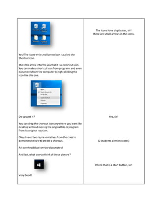 Yes!The iconswithsmall arrowiconis calledthe
Shortcuticon.
The little arrowinformsyouthatit isa shortcuticon.
You can make a shortcuticonfrom programsand even
documentsfromthe computerbyrightclickingthe
iconlike thisone.
Do youget it?
You can drag the shortcut iconanywhere youwantlike
desktopwithoutmovingthe original file orprogram
fromits original location.
OkayI needtworepresentativesfromthe classto
demonstrate howtocreate a shortcut.
An overheadclapforyourclassmates!
Andlast,what doyou thinkof these picture?
VeryGood!
The icons have duplicates, sir!
There are small arrows in the icons.
Yes, sir!
(2 students demonstrates)
I think that is a Start Button, sir!
 
