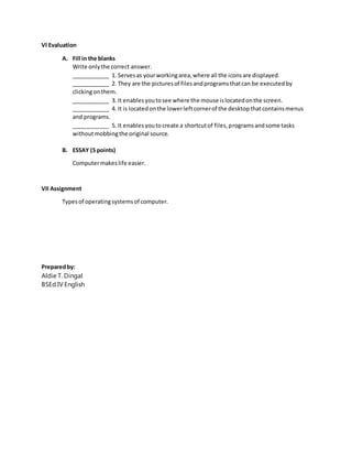 VI Evaluation
A. Fill in the blanks
Write onlythe correct answer.
____________ 1. Servesas yourworkingarea,where all the iconsare displayed.
____________ 2. They are the picturesof filesandprogramsthatcan be executedby
clickingonthem.
____________ 3. It enablesyoutosee where the mouse islocatedonthe screen.
____________ 4. It is locatedonthe lowerleftcornerof the desktopthatcontainsmenus
and programs.
____________ 5. It enablesyoutocreate a shortcutof files,programsandsome tasks
withoutmobbingthe original source.
B. ESSAY (5 points)
Computermakeslife easier.
VII Assignment
Typesof operatingsystemsof computer.
Preparedby:
Aldie T. Dingal
BSEd IV English
 