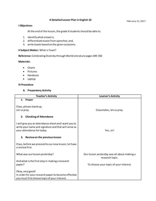 A Detailed Lesson Plan in English 10
I Objectives
At the endof the lesson,the grade 9 studentsshouldbe able to:
1. identifywhatatoastis;
2. differentiatetoastsfromspeeches;and,
3. write toastsbasedonthe givenoccasions.
II Subject Matter: What isToast?
Reference:CelebratingDiversitythroughWorldLiterature pages349-350
Materials:
 Charts
 Pictures
 Handouts
 Laptop
III Procedure
A. Preparatory Activity
Teacher’s Activity Learner’s Activity
1. Prayer
Class,please standup,
Let uspray.
2. Checkingof Attendance
I will give youanattendance sheetandIwant youto
write yourname and signature andthat will serve as
your attendance fortoday.
3. Reviewon the previouslesson
Class,before we proceedtoournewlesson,lethave
a reviewfirst.
What was ourlessonyesterday?
Andwhat isthe firststepin makinga research
paper?
Okay,verygood!
In orderfor yourresearchpaperto become effective
youmust firstchoose topicof your interest.
Classmates, let us pray.
Yes, sir!
Our lesson yesterday was all about making a
research topic.
To choose your topic of your interest.
February 15,2017
 