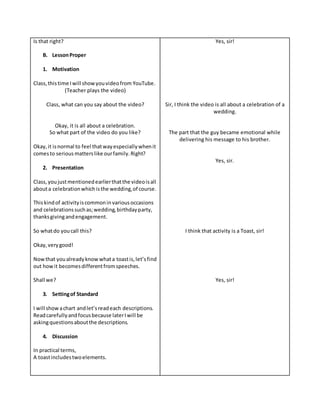 Is that right?
B. LessonProper
1. Motivation
Class,thistime Iwill showyouvideofrom YouTube.
(Teacher plays the video)
Class, what can you say about the video?
Okay, it is all about a celebration.
So what part of the video do you like?
Okay,it isnormal to feel thatwayespeciallywhenit
comesto serious matterslike ourfamily.Right?
2. Presentation
Class,youjustmentionedearlierthatthe videoisall
abouta celebrationwhichisthe wedding,of course.
Thiskindof activityiscommoninvariousoccasions
and celebrationssuchas;wedding,birthdayparty,
thanksgivingandengagement.
So whatdo youcall this?
Okay,verygood!
Nowthat youalreadyknowwhata toastis,let’sfind
out howit becomesdifferentfromspeeches.
Shall we?
3. Settingof Standard
I will showachart andlet’sreadeach descriptions.
Readcarefullyandfocusbecause laterIwill be
askingquestionsaboutthe descriptions.
4. Discussion
In practical terms,
A toastincludestwoelements.
Yes, sir!
Sir, I think the video is all about a celebration of a
wedding.
The part that the guy became emotional while
delivering his message to his brother.
Yes, sir.
I think that activity is a Toast, sir!
Yes, sir!
 