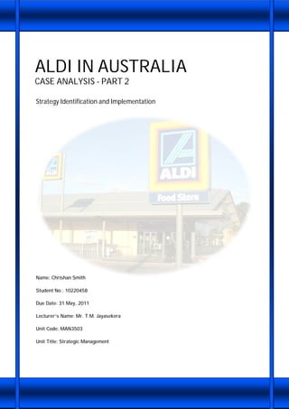 ALDI IN AUSTRALIA
CASE ANALYSIS - PART 2
Strategy Identification and Implementation
Name: Chrishan Smith
Student No.: 10220458
Due Date: 31 May, 2011
Lecturer’s Name: Mr. T.M. Jayasekera
Unit Code: MAN3503
Unit Title: Strategic Management
 