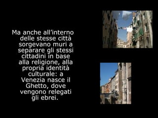 Ma anche all’interno
delle stesse città
sorgevano muri a
separare gli stessi
cittadini in base
alla religione, alla
propria identità
culturale: a
Venezia nasce il
Ghetto, dove
vengono relegati
gli ebrei.
 