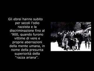Gli ebrei hanno subito
per secoli l’odio
razzista e la
discriminazione fino al
‘900, quando furono
vittime di vere e
proprie aberrazioni
della mente umana, in
nome della presunta
superiorità della
“razza ariana”.
 