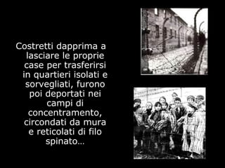 Costretti dapprima a
lasciare le proprie
case per trasferirsi
in quartieri isolati e
sorvegliati, furono
poi deportati nei
campi di
concentramento,
circondati da mura
e reticolati di filo
spinato…
 
