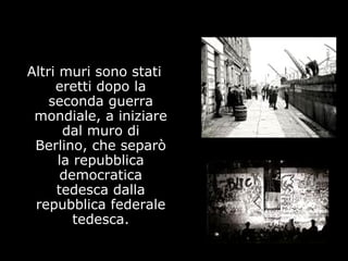 Altri muri sono stati
eretti dopo la
seconda guerra
mondiale, a iniziare
dal muro di
Berlino, che separò
la repubblica
democratica
tedesca dalla
repubblica federale
tedesca.
 