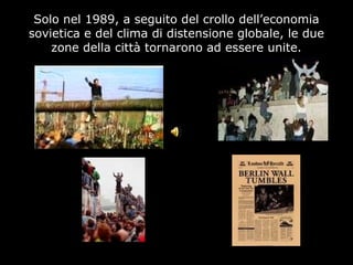 Solo nel 1989, a seguito del crollo dell’economia
sovietica e del clima di distensione globale, le due
zone della città tornarono ad essere unite.
 