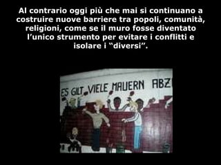 Al contrario oggi più che mai si continuano a
costruire nuove barriere tra popoli, comunità,
religioni, come se il muro fosse diventato
l’unico strumento per evitare i conflitti e
isolare i “diversi”.
 
