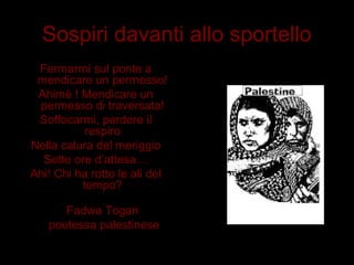Sospiri davanti allo sportello
Fermarmi sul ponte a
mendicare un permesso!
Ahimè ! Mendicare un
permesso di traversata!
Soffocarmi, perdere il
respiro
Nella calura del meriggio
Sette ore d’attesa…
Ahi! Chi ha rotto le ali del
tempo?
Fadwa Togan
poetessa palestinese
 